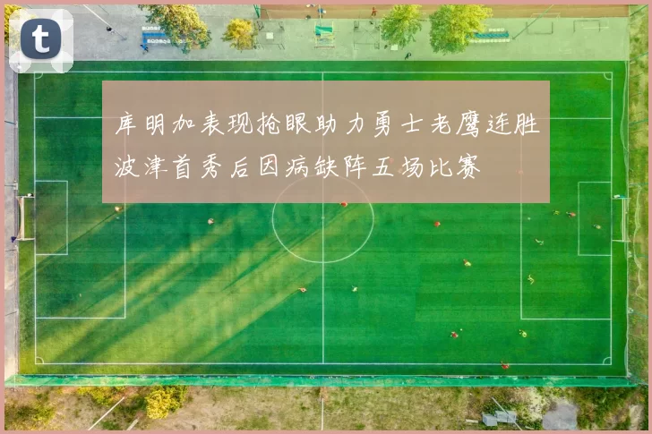 库明加表现抢眼助力勇士老鹰连胜波津首秀后因病缺阵五场比赛