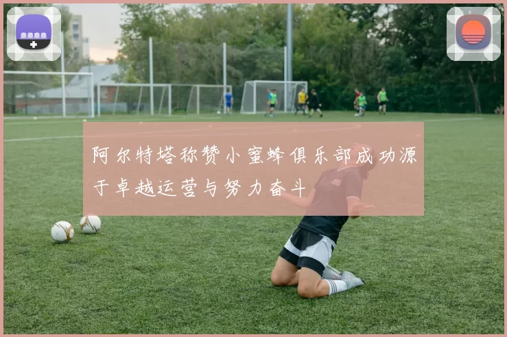 阿尔特塔称赞小蜜蜂俱乐部成功源于卓越运营与努力奋斗