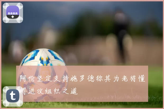 阿伦坚定支持施罗德称其为老将懂得进攻组织之道