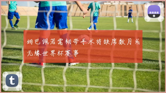 姆巴佩若需韧带手术将缺席数月或无缘世界杯赛事