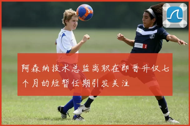 阿森纳技术总监离职在即晋升仅七个月的短暂任期引发关注