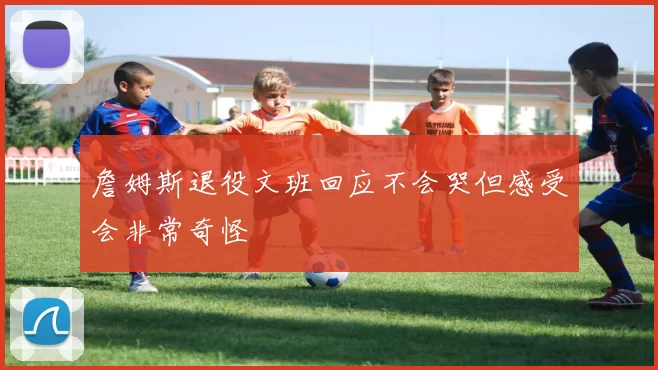 詹姆斯退役文班回应不会哭但感受会非常奇怪