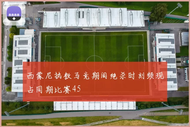 西蒙尼执教马竞期间绝杀时刻频现占同期比赛45