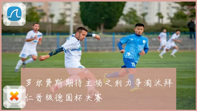 罗尔费斯期待主场之利力争淘汰拜仁晋级德国杯决赛