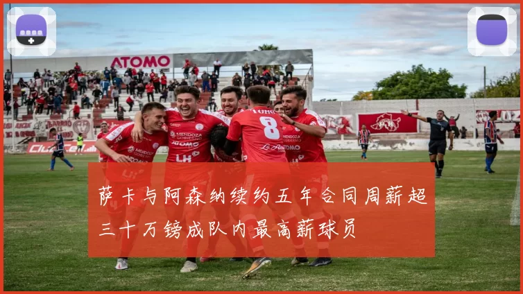 萨卡与阿森纳续约五年合同周薪超三十万镑成队内最高薪球员