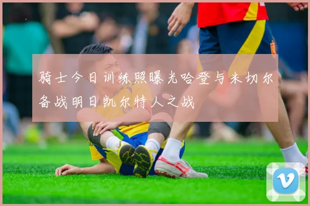 骑士今日训练照曝光哈登与米切尔备战明日凯尔特人之战