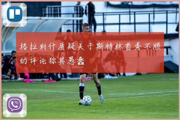 格拉利什质疑关于斯特林首秀不顺的评论称其愚蠢