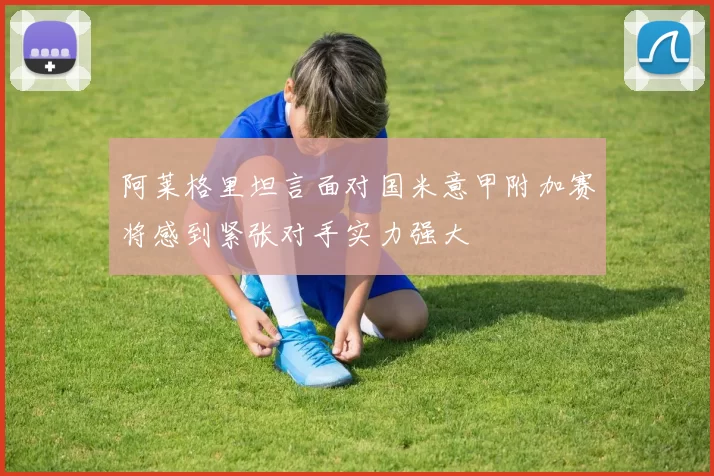 阿莱格里坦言面对国米意甲附加赛将感到紧张对手实力强大