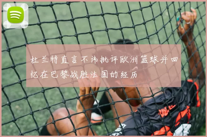 杜兰特直言不讳批评欧洲篮球并回忆在巴黎战胜法国的经历