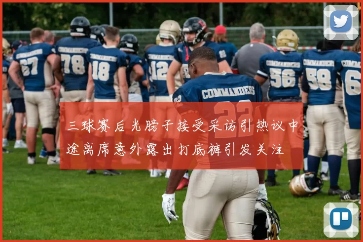 三球赛后光膀子接受采访引热议中途离席意外露出打底裤引发关注