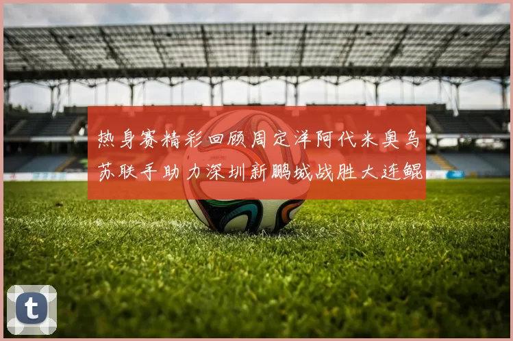 热身赛精彩回顾周定洋阿代米奥乌苏联手助力深圳新鹏城战胜大连鲲城