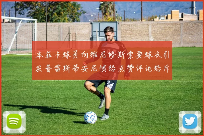 本菲卡球员向维尼修斯索要球衣引发普雷斯蒂安尼愤怒点赞评论怒斥队友