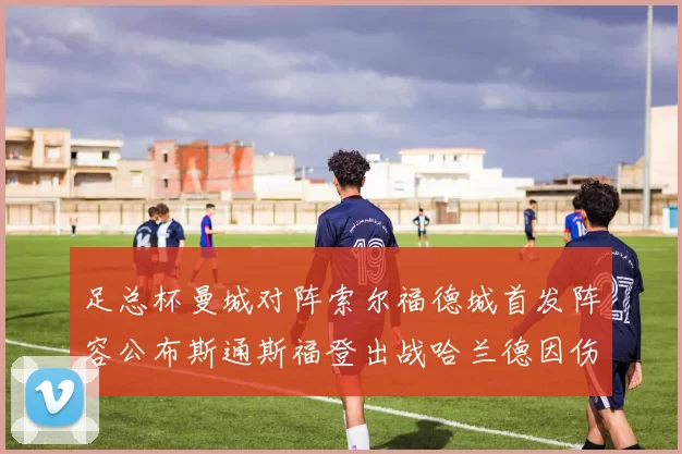 足总杯曼城对阵索尔福德城首发阵容公布斯通斯福登出战哈兰德因伤缺席