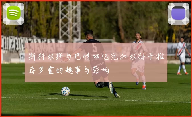 斯科尔斯与巴特回忆范加尔孙子推荐罗霍的趣事与影响