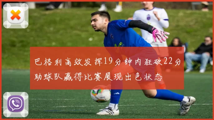 巴格利高效发挥19分钟内狂砍22分助球队赢得比赛展现出色状态