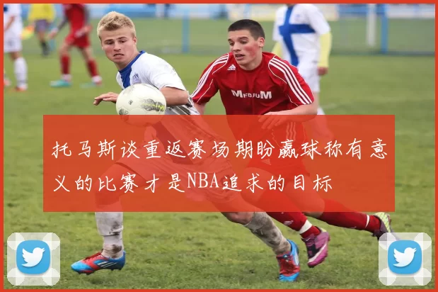 托马斯谈重返赛场期盼赢球称有意义的比赛才是NBA追求的目标