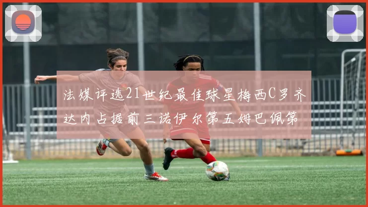 法媒评选21世纪最佳球星梅西C罗齐达内占据前三诺伊尔第五姆巴佩第十八