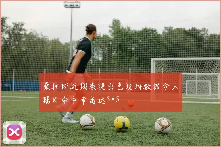 桑托斯近期表现出色场均数据令人瞩目命中率高达585