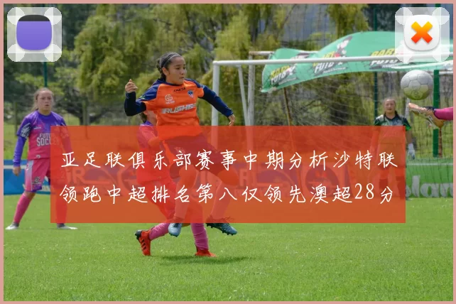 亚足联俱乐部赛事中期分析沙特联领跑中超排名第八仅领先澳超28分