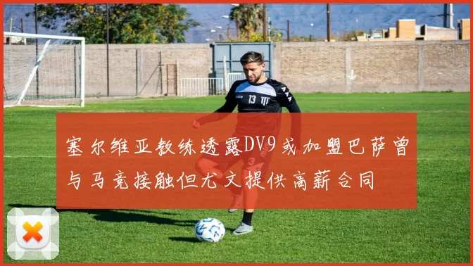 塞尔维亚教练透露DV9或加盟巴萨曾与马竞接触但尤文提供高薪合同
