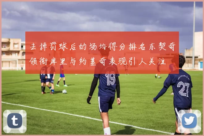 去掉罚球后的场均得分排名东契奇领衔库里与约基奇表现引人关注