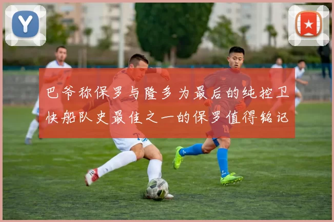 巴爷称保罗与隆多为最后的纯控卫快船队史最佳之一的保罗值得铭记