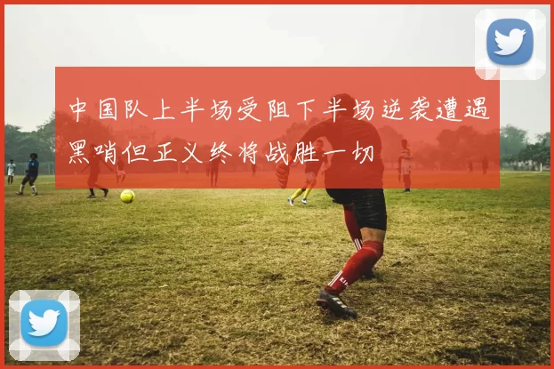 中国队上半场受阻下半场逆袭遭遇黑哨但正义终将战胜一切