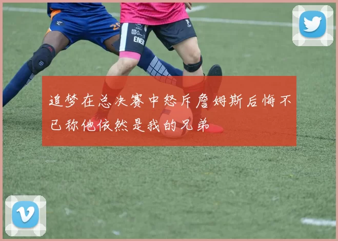 追梦在总决赛中怒斥詹姆斯后悔不已称他依然是我的兄弟