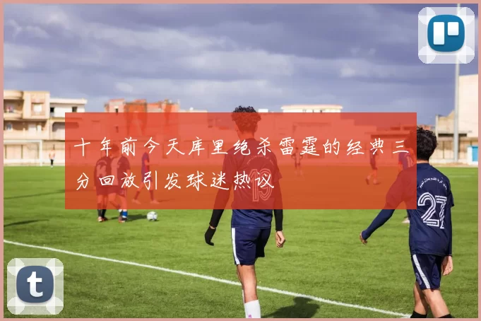 十年前今天库里绝杀雷霆的经典三分回放引发球迷热议