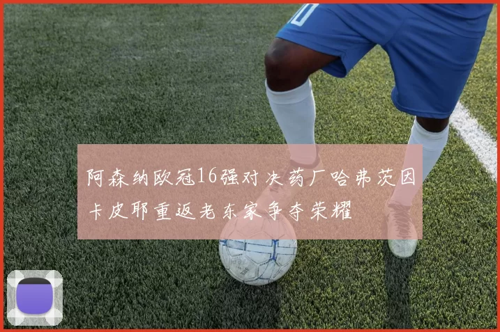 阿森纳欧冠16强对决药厂哈弗茨因卡皮耶重返老东家争夺荣耀