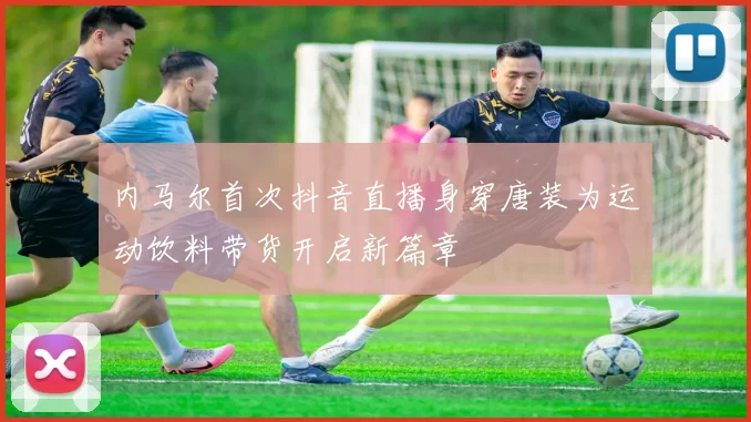 内马尔首次抖音直播身穿唐装为运动饮料带货开启新篇章