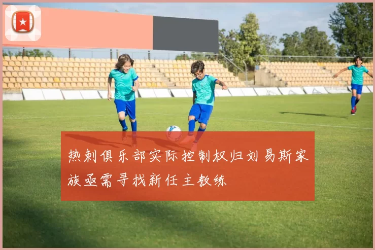 热刺俱乐部实际控制权归刘易斯家族亟需寻找新任主教练