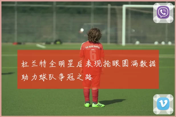 杜兰特全明星后表现抢眼圆满数据助力球队争冠之路